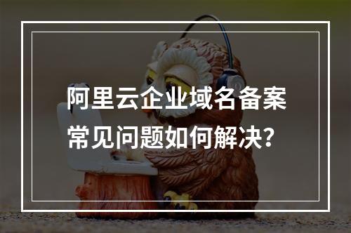 阿里云企业域名备案常见问题如何解决？