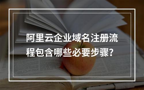 阿里云企业域名注册流程包含哪些必要步骤？