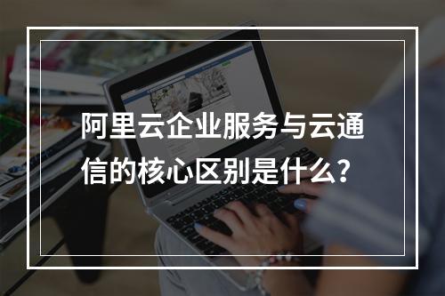 阿里云企业服务与云通信的核心区别是什么？