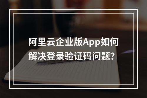 阿里云企业版App如何解决登录验证码问题？