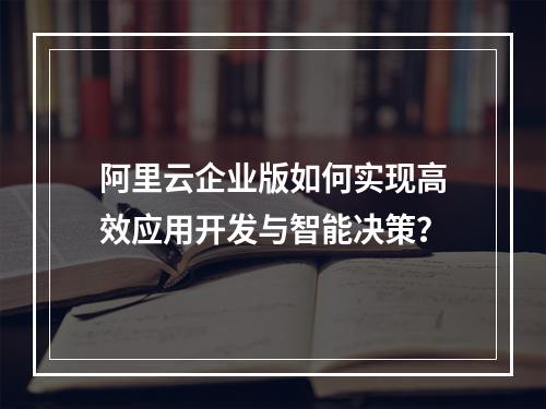 阿里云企业版如何实现高效应用开发与智能决策？