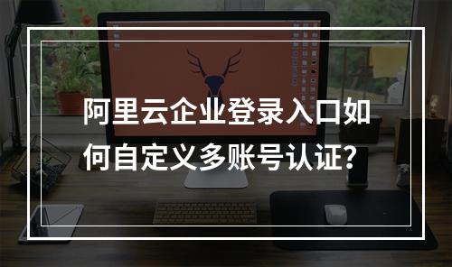 阿里云企业登录入口如何自定义多账号认证？