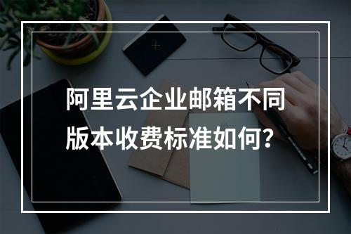阿里云企业邮箱不同版本收费标准如何？