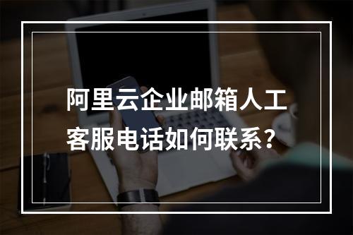 阿里云企业邮箱人工客服电话如何联系？