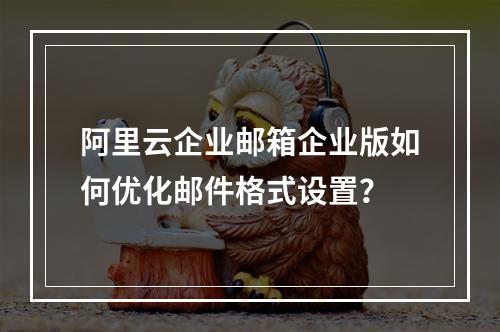 阿里云企业邮箱企业版如何优化邮件格式设置？