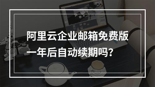 阿里云企业邮箱免费版一年后自动续期吗？
