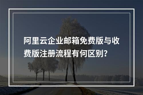 阿里云企业邮箱免费版与收费版注册流程有何区别？