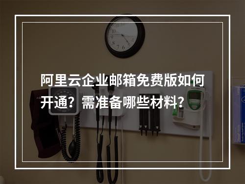 阿里云企业邮箱免费版如何开通？需准备哪些材料？