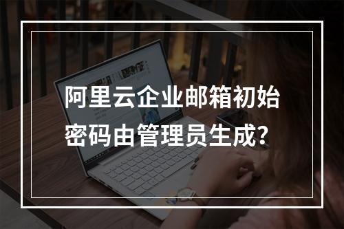阿里云企业邮箱初始密码由管理员生成？
