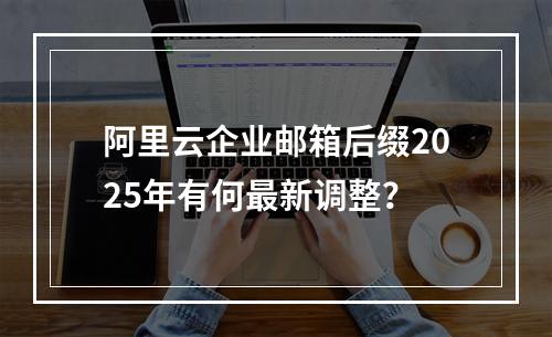 阿里云企业邮箱后缀2025年有何最新调整？
