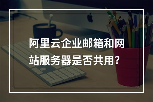 阿里云企业邮箱和网站服务器是否共用？