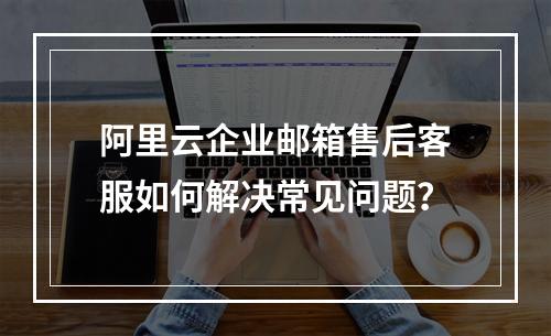 阿里云企业邮箱售后客服如何解决常见问题？