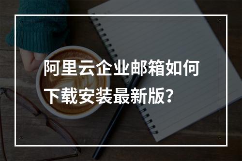 阿里云企业邮箱如何下载安装最新版？