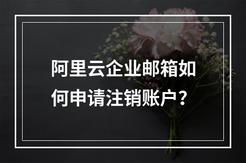 阿里云企业邮箱如何申请注销账户？