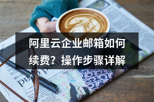 阿里云企业邮箱如何续费？操作步骤详解