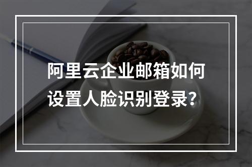 阿里云企业邮箱如何设置人脸识别登录？