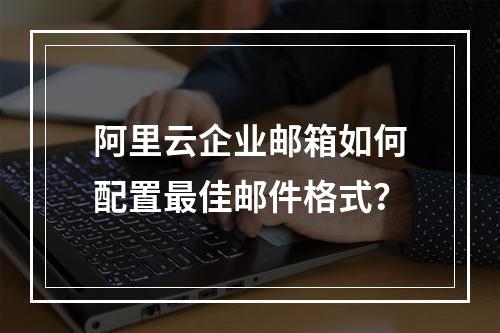 阿里云企业邮箱如何配置最佳邮件格式？
