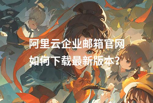 阿里云企业邮箱官网如何下载最新版本？