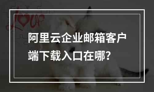 阿里云企业邮箱客户端下载入口在哪？
