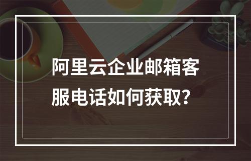 阿里云企业邮箱客服电话如何获取？