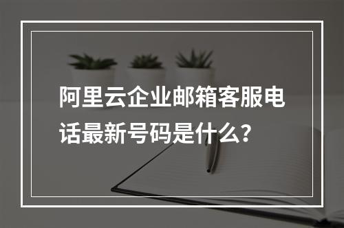 阿里云企业邮箱客服电话最新号码是什么？