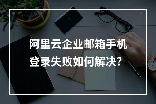 阿里云企业邮箱手机登录失败如何解决？