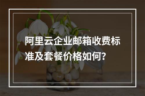 阿里云企业邮箱收费标准及套餐价格如何？
