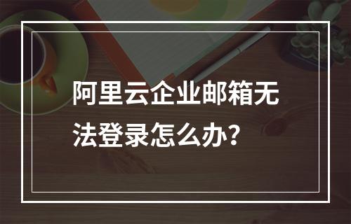 阿里云企业邮箱无法登录怎么办？