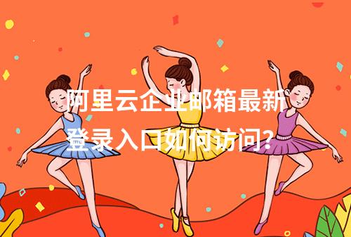阿里云企业邮箱最新登录入口如何访问？