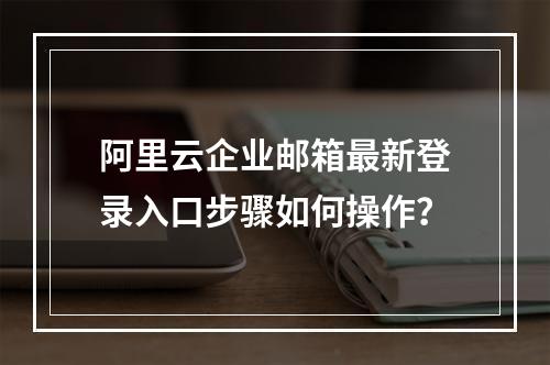 阿里云企业邮箱最新登录入口步骤如何操作？