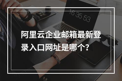 阿里云企业邮箱最新登录入口网址是哪个？