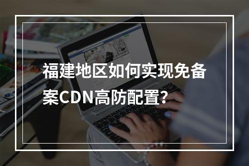福建地区如何实现免备案CDN高防配置?