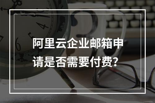 阿里云企业邮箱申请是否需要付费？