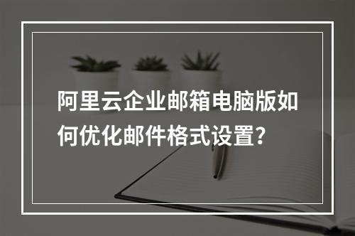 阿里云企业邮箱电脑版如何优化邮件格式设置？