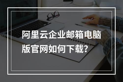 阿里云企业邮箱电脑版官网如何下载？