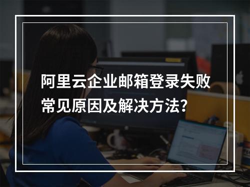 阿里云企业邮箱登录失败常见原因及解决方法？