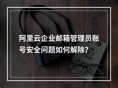 阿里云企业邮箱管理员账号安全问题如何解除？
