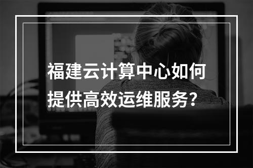 福建云计算中心如何提供高效运维服务?
