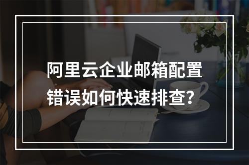 阿里云企业邮箱配置错误如何快速排查？