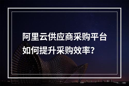 阿里云供应商采购平台如何提升采购效率？