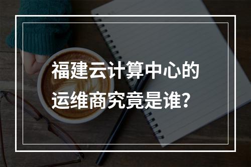 福建云计算中心的运维商究竟是谁?