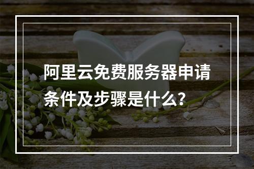 阿里云免费服务器申请条件及步骤是什么？