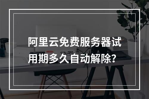 阿里云免费服务器试用期多久自动解除？