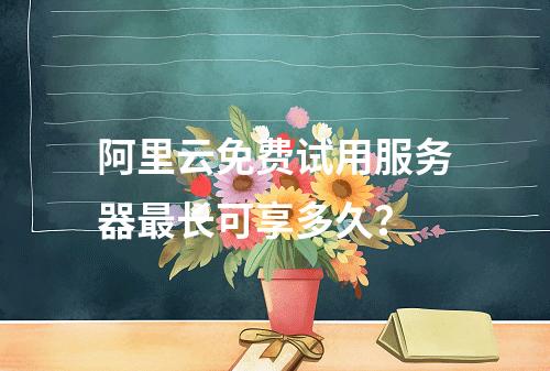 阿里云免费试用服务器最长可享多久？