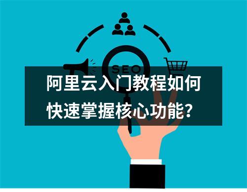 阿里云入门教程如何快速掌握核心功能？