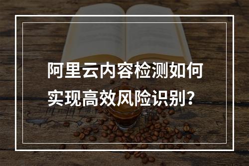 阿里云内容检测如何实现高效风险识别？