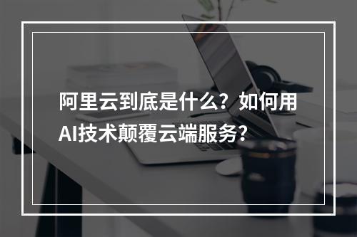 阿里云到底是什么？如何用AI技术颠覆云端服务？