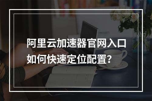 阿里云加速器官网入口如何快速定位配置？