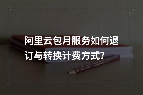 阿里云包月服务如何退订与转换计费方式？