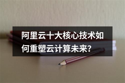 阿里云十大核心技术如何重塑云计算未来？